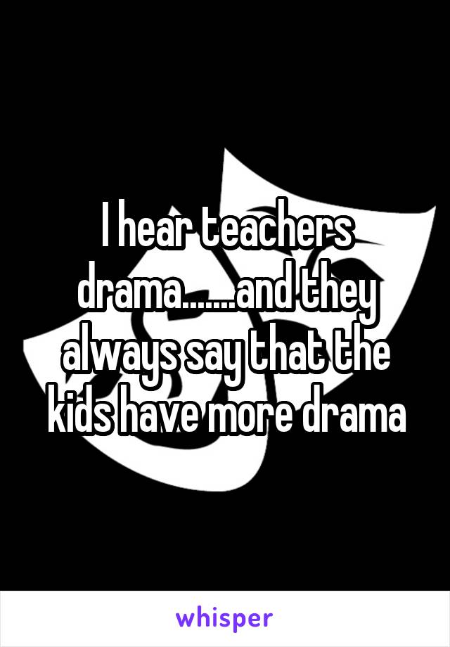 I hear teachers drama.......and they always say that the kids have more drama