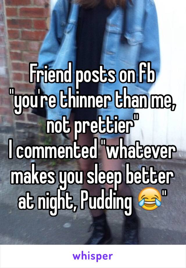 Friend posts on fb "you're thinner than me, not prettier"
I commented "whatever makes you sleep better at night, Pudding 😂"