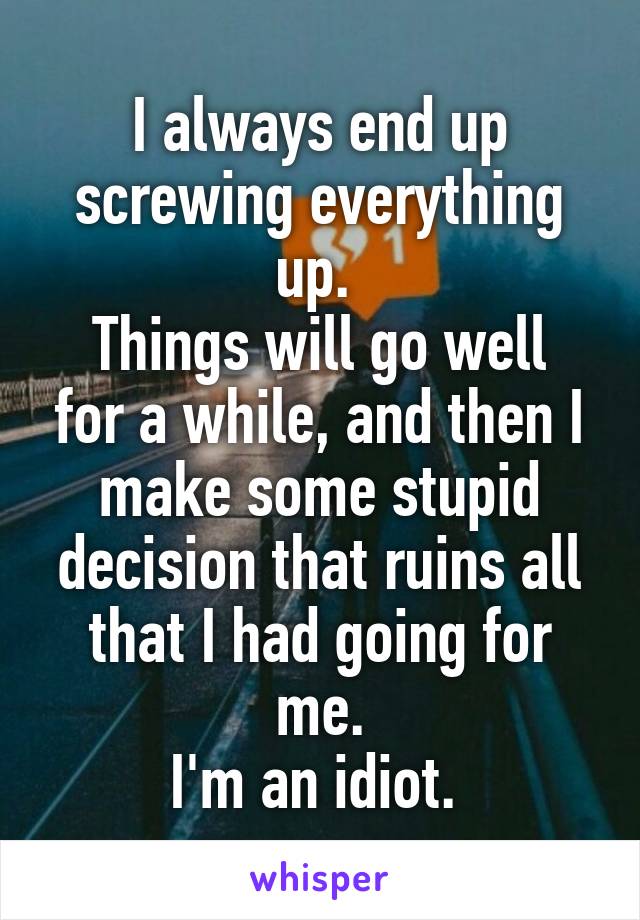 I always end up screwing everything up. 
Things will go well for a while, and then I make some stupid decision that ruins all that I had going for me.
I'm an idiot. 