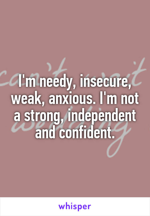 I'm needy, insecure, weak, anxious. I'm not a strong, independent and confident.