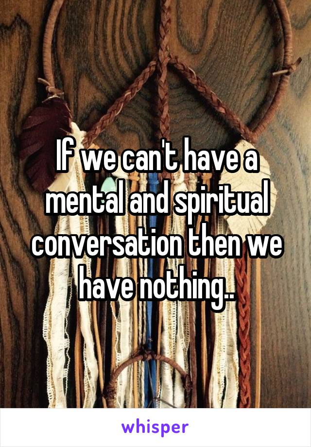 If we can't have a mental and spiritual conversation then we have nothing..