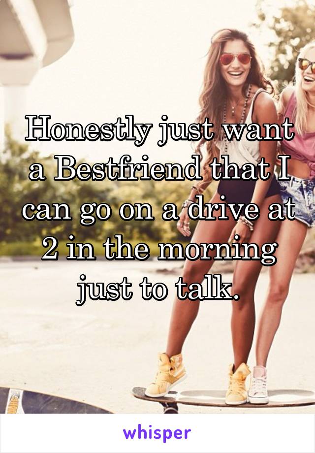 Honestly just want a Bestfriend that I can go on a drive at 2 in the morning just to talk.
