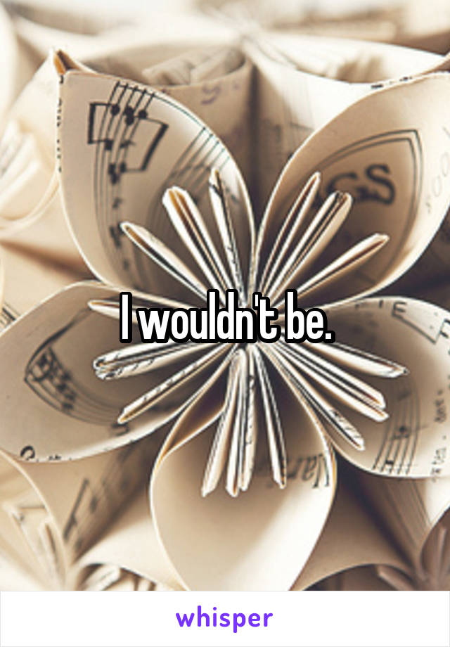 I wouldn't be.