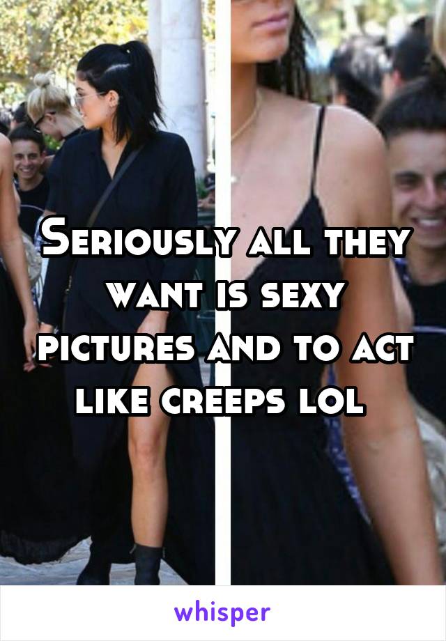 Seriously all they want is sexy pictures and to act like creeps lol 