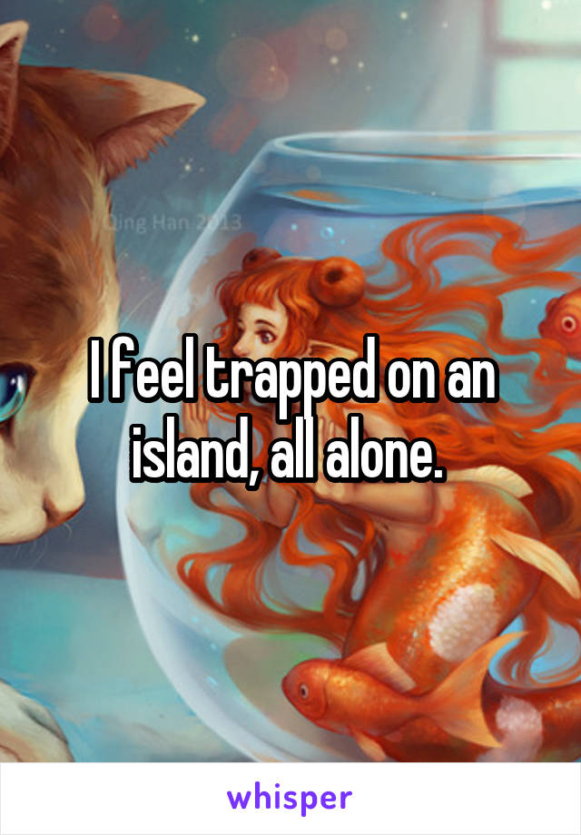 I feel trapped on an island, all alone. 