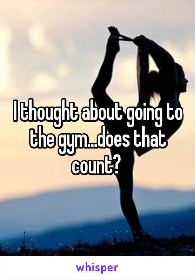 I thought about going to the gym...does that count? 