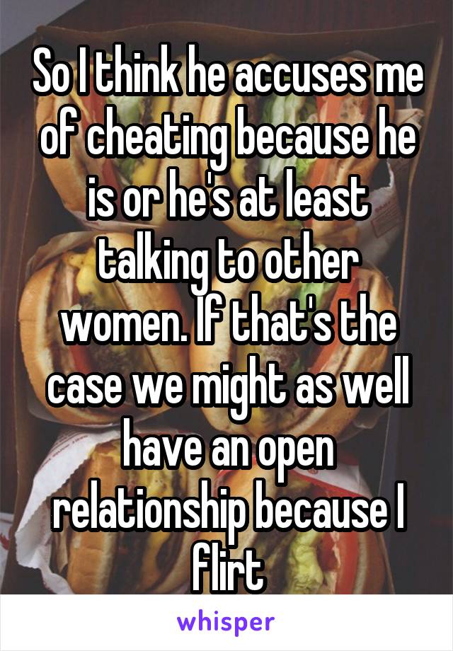 So I think he accuses me of cheating because he is or he's at least talking to other women. If that's the case we might as well have an open relationship because I flirt