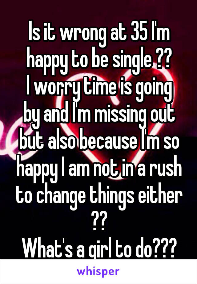 Is it wrong at 35 I'm happy to be single ??
I worry time is going by and I'm missing out but also because I'm so happy I am not in a rush to change things either ??
What's a girl to do???