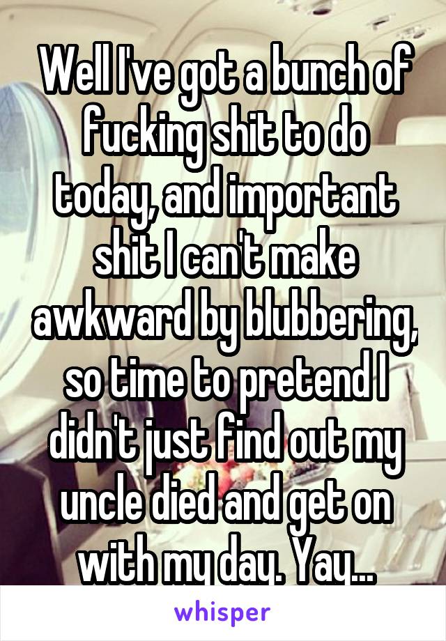 Well I've got a bunch of fucking shit to do today, and important shit I can't make awkward by blubbering, so time to pretend I didn't just find out my uncle died and get on with my day. Yay...