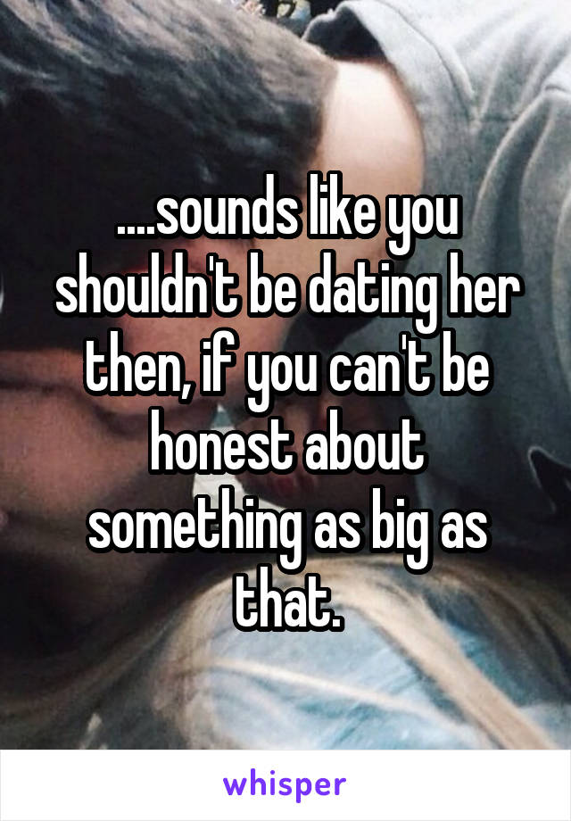 ....sounds like you shouldn't be dating her then, if you can't be honest about something as big as that.
