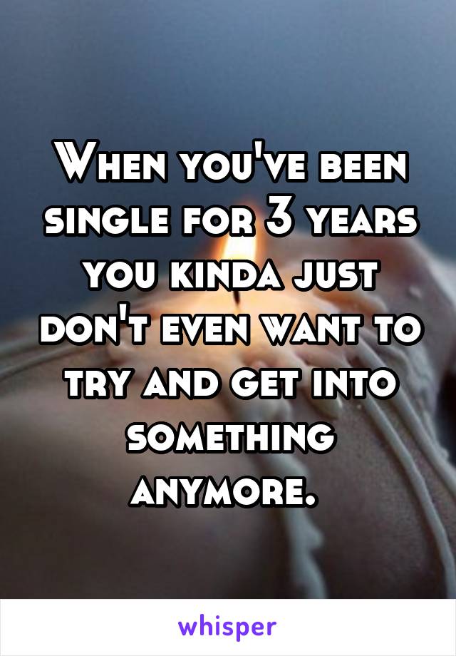 When you've been single for 3 years you kinda just don't even want to try and get into something anymore. 