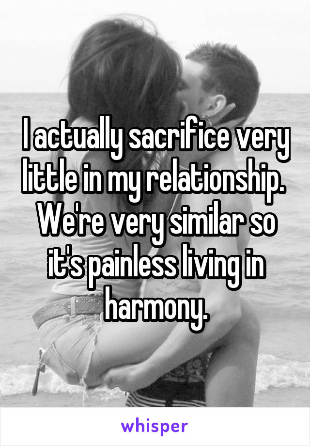 I actually sacrifice very little in my relationship.  We're very similar so it's painless living in harmony.