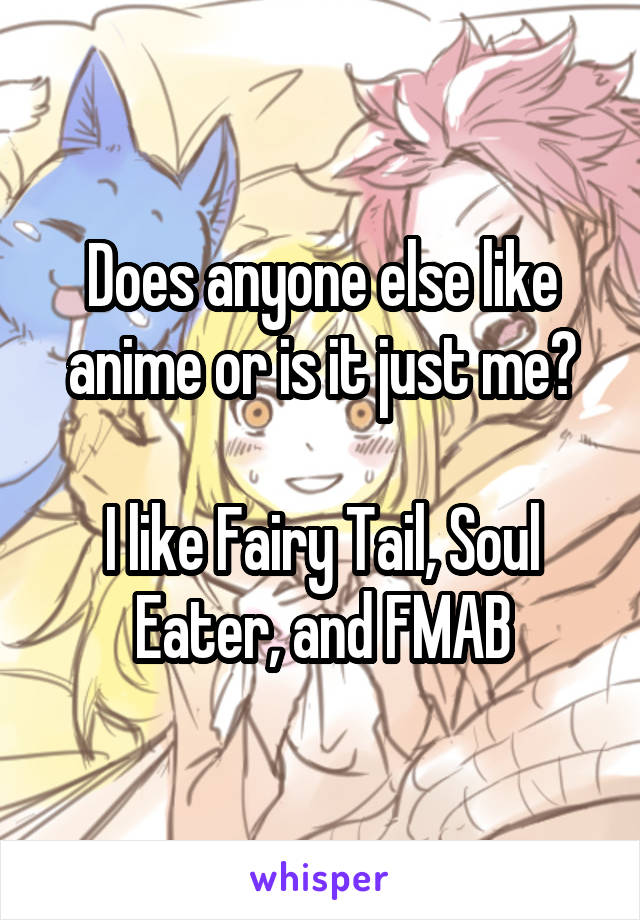 Does anyone else like anime or is it just me?

I like Fairy Tail, Soul Eater, and FMAB