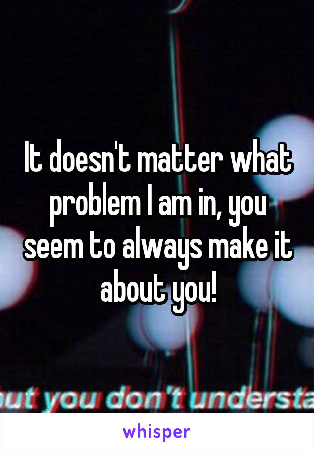 It doesn't matter what problem I am in, you seem to always make it about you!