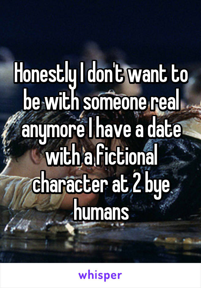 Honestly I don't want to be with someone real anymore I have a date with a fictional character at 2 bye humans