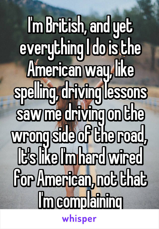 I'm British, and yet everything I do is the American way, like spelling, driving lessons saw me driving on the wrong side of the road, 
It's like I'm hard wired for American, not that I'm complaining