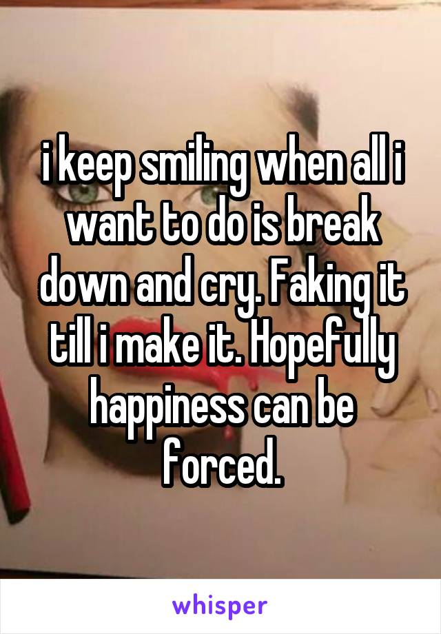 i keep smiling when all i want to do is break down and cry. Faking it till i make it. Hopefully happiness can be forced.