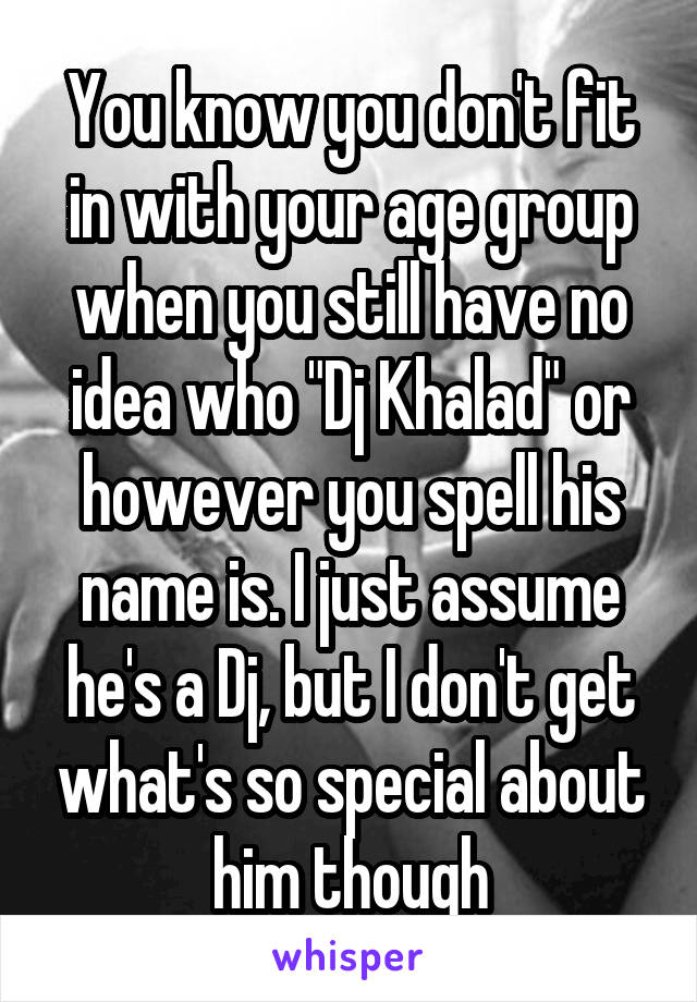 You know you don't fit in with your age group when you still have no idea who "Dj Khalad" or however you spell his name is. I just assume he's a Dj, but I don't get what's so special about him though