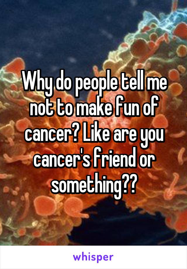 Why do people tell me not to make fun of cancer? Like are you cancer's friend or something??