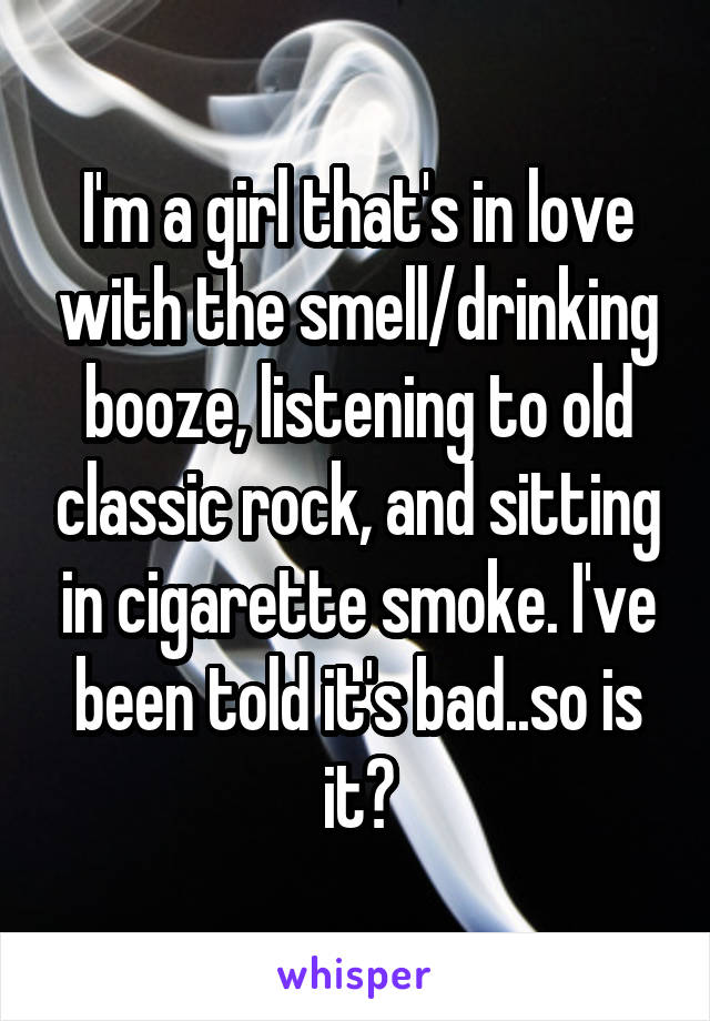 I'm a girl that's in love with the smell/drinking booze, listening to old classic rock, and sitting in cigarette smoke. I've been told it's bad..so is it?