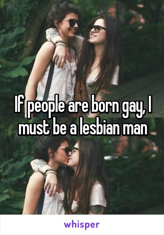 If people are born gay, I must be a lesbian man