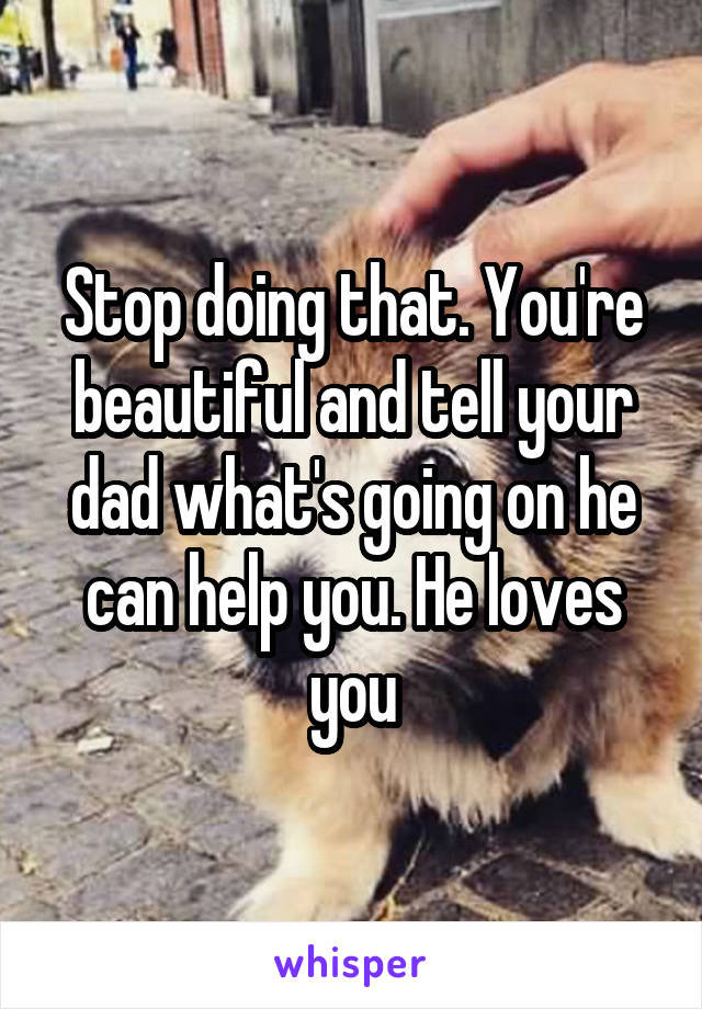 Stop doing that. You're beautiful and tell your dad what's going on he can help you. He loves you