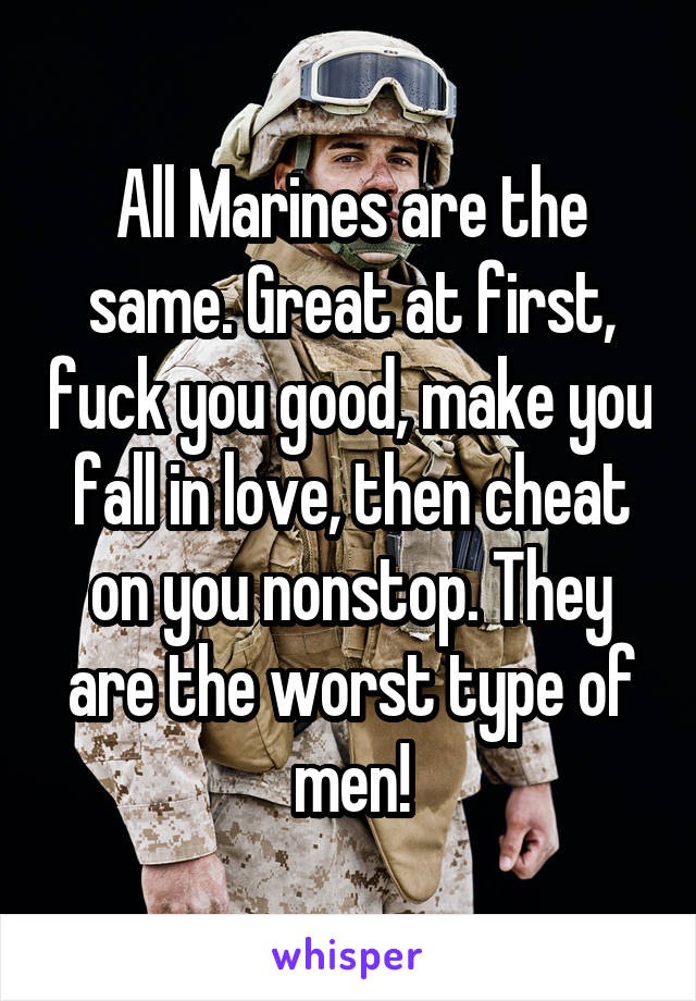 All Marines are the same. Great at first, fuck you good, make you fall in love, then cheat on you nonstop. They are the worst type of men!