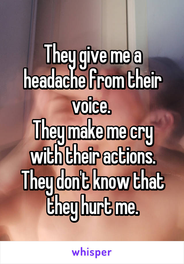 They give me a headache from their voice. 
They make me cry with their actions.
They don't know that they hurt me.