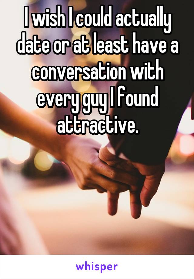 I wish I could actually date or at least have a conversation with every guy I found attractive.




