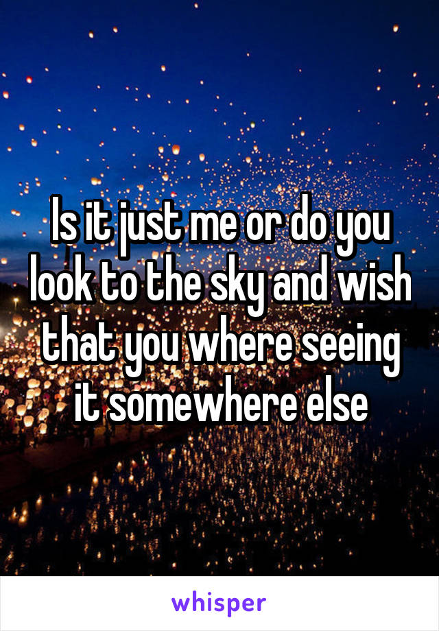 Is it just me or do you look to the sky and wish that you where seeing it somewhere else