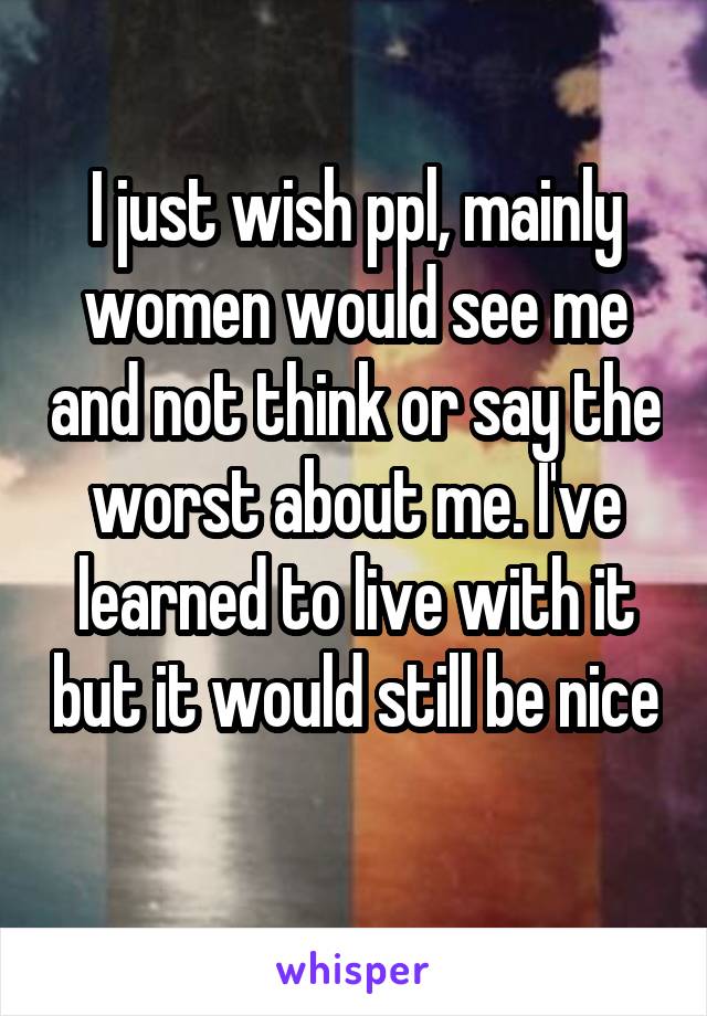 I just wish ppl, mainly women would see me and not think or say the worst about me. I've learned to live with it but it would still be nice 