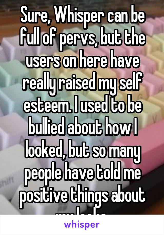 Sure, Whisper can be full of pervs, but the users on here have really raised my self esteem. I used to be bullied about how I looked, but so many people have told me positive things about my looks.