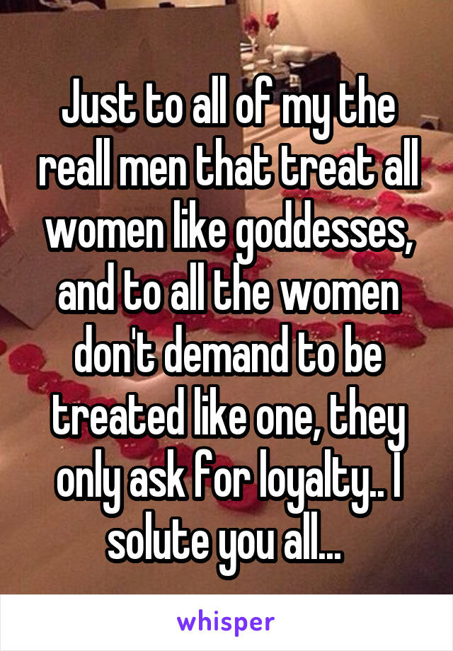 Just to all of my the reall men that treat all women like goddesses, and to all the women don't demand to be treated like one, they only ask for loyalty.. I solute you all... 