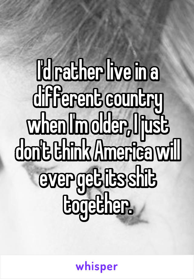 I'd rather live in a different country when I'm older, I just don't think America will ever get its shit together.