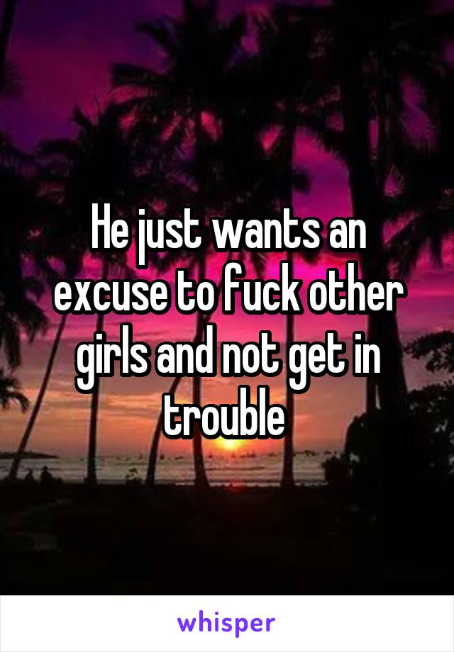 He just wants an excuse to fuck other girls and not get in trouble 