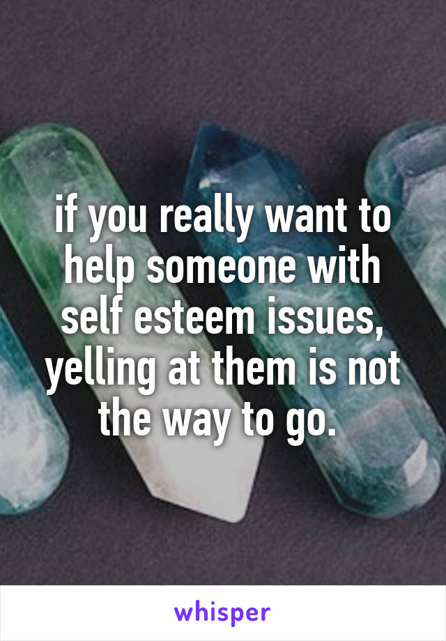 if you really want to help someone with self esteem issues, yelling at them is not the way to go. 