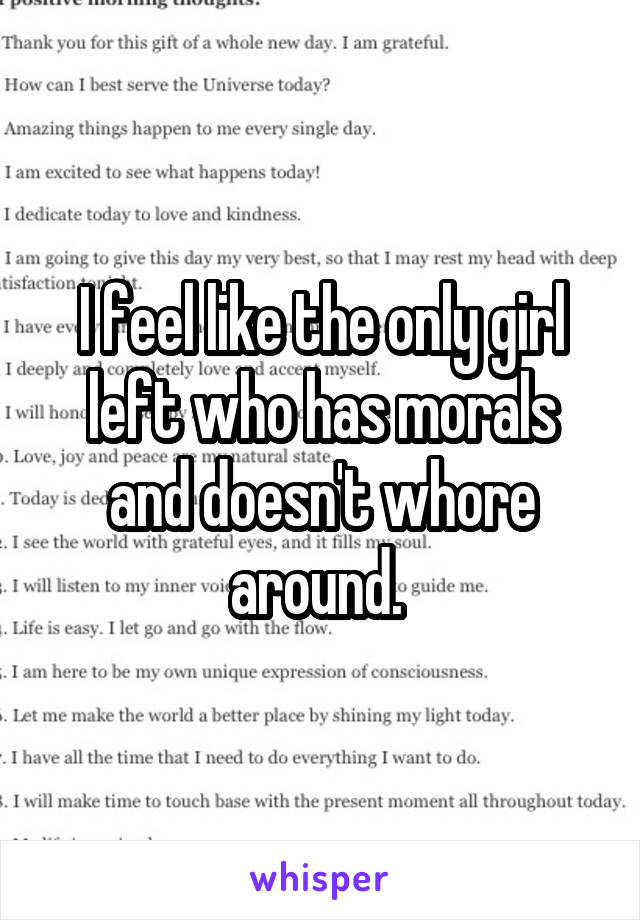 I feel like the only girl left who has morals and doesn't whore around. 