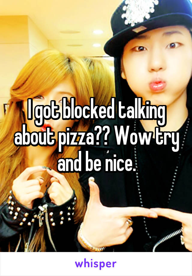 I got blocked talking about pizza?? Wow try and be nice.