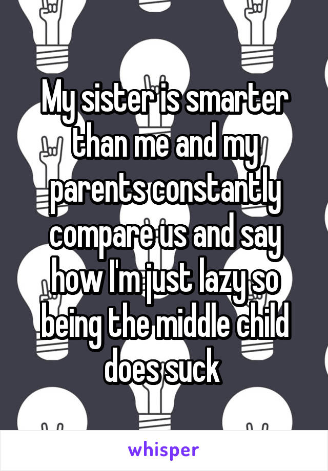My sister is smarter than me and my parents constantly compare us and say how I'm just lazy so being the middle child does suck 