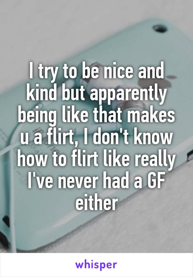 I try to be nice and kind but apparently being like that makes u a flirt, I don't know how to flirt like really I've never had a GF either