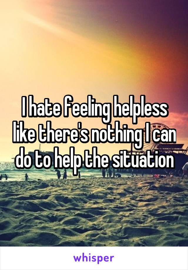 I hate feeling helpless like there's nothing I can do to help the situation