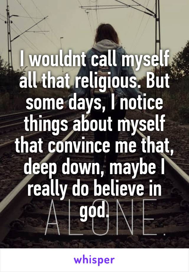 I wouldnt call myself all that religious. But some days, I notice things about myself that convince me that, deep down, maybe I really do believe in god.