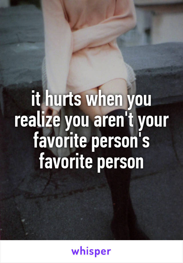 it hurts when you realize you aren't your favorite person's favorite person
