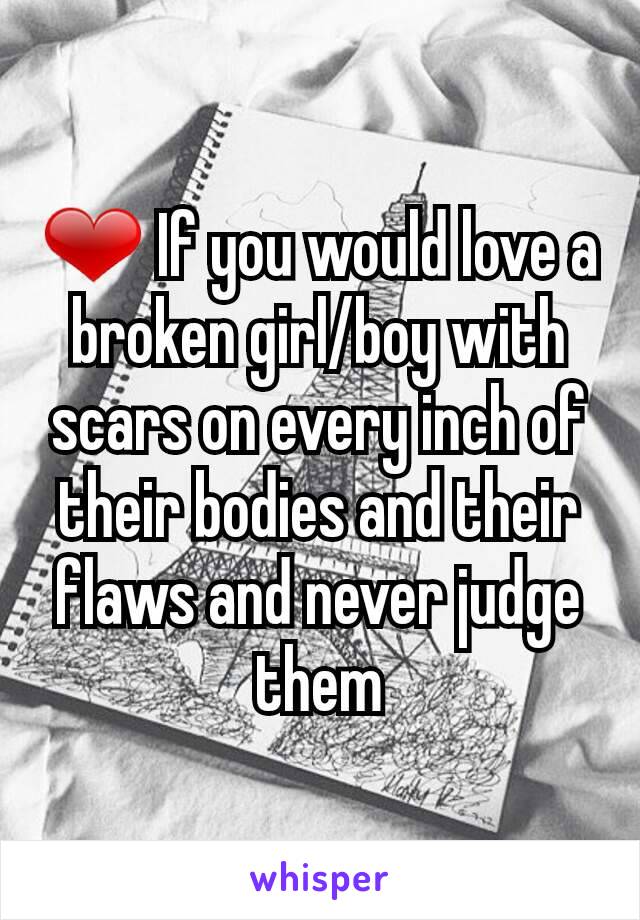 ❤ If you would love a broken girl/boy with scars on every inch of their bodies and their flaws and never judge them