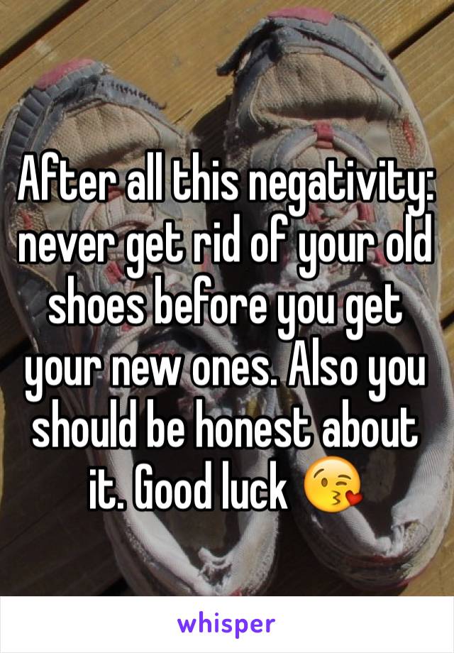 After all this negativity: never get rid of your old shoes before you get your new ones. Also you should be honest about it. Good luck 😘