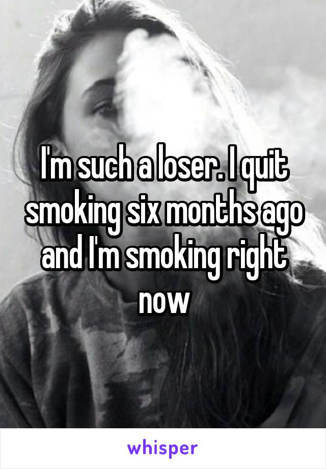 I'm such a loser. I quit smoking six months ago and I'm smoking right now