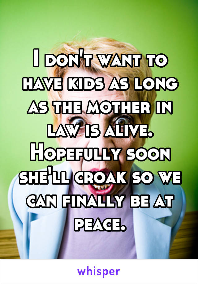 I don't want to have kids as long as the mother in law is alive. Hopefully soon she'll croak so we can finally be at peace.