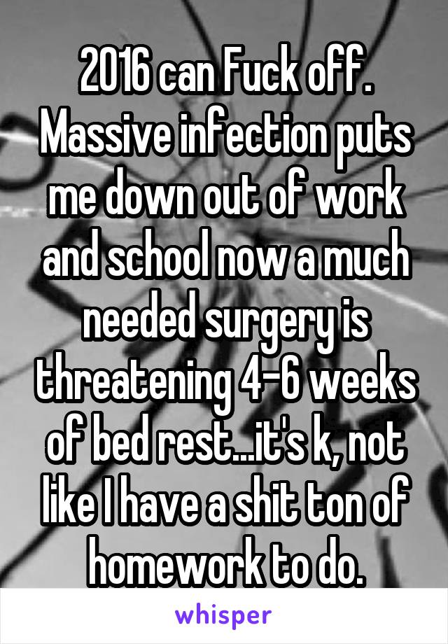 2016 can Fuck off. Massive infection puts me down out of work and school now a much needed surgery is threatening 4-6 weeks of bed rest...it's k, not like I have a shit ton of homework to do.