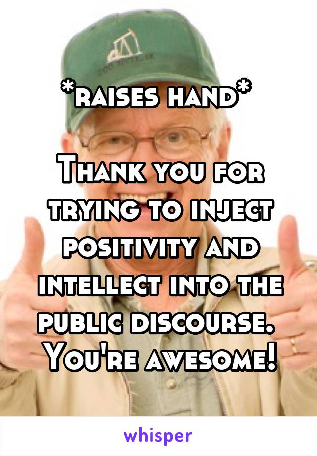 *raises hand* 

Thank you for trying to inject positivity and intellect into the public discourse.  You're awesome!
