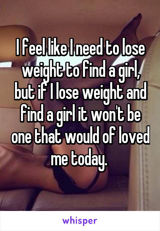 I feel like I need to lose weight to find a girl, but if I lose weight and find a girl it won't be one that would of loved me today. 

